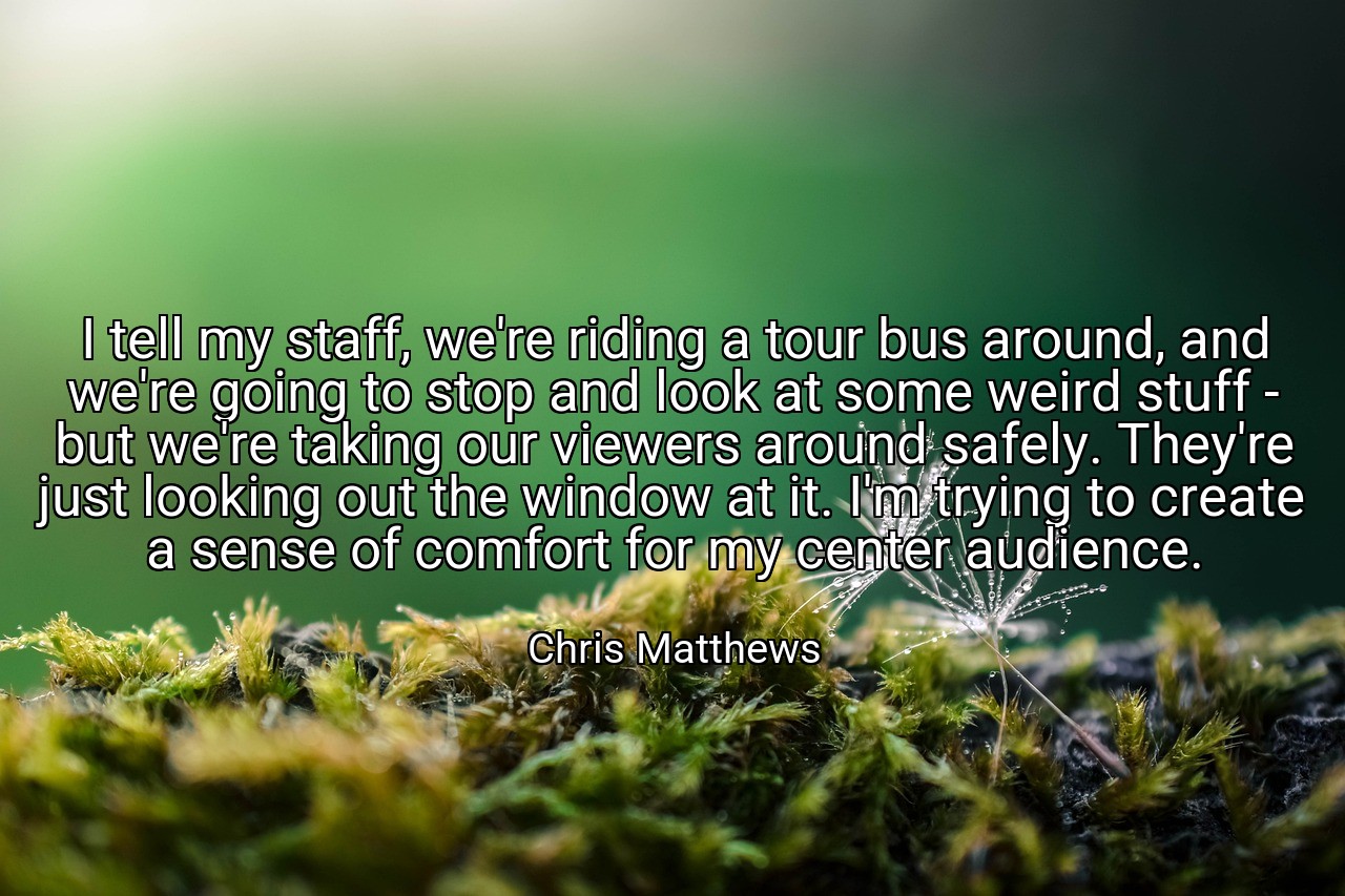 I tell my staff, we're riding a tour bus around, and we're going to stop and look at some weird stuff - but we're taking our viewers around safely. They're just looking out the window at it. I'm trying to create a sense of comfort for my center audience. - Chris Matthews