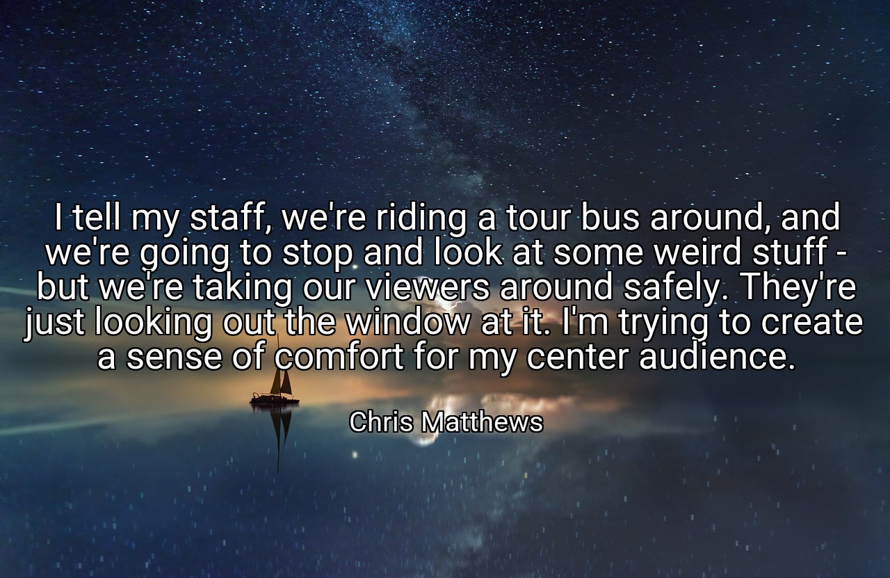 I tell my staff, we're riding a tour bus around, and we're going to stop and look at some weird stuff - but we're taking our viewers around safely. They're just looking out the window at it. I'm trying to create a sense of comfort for my center audience. - Chris Matthews