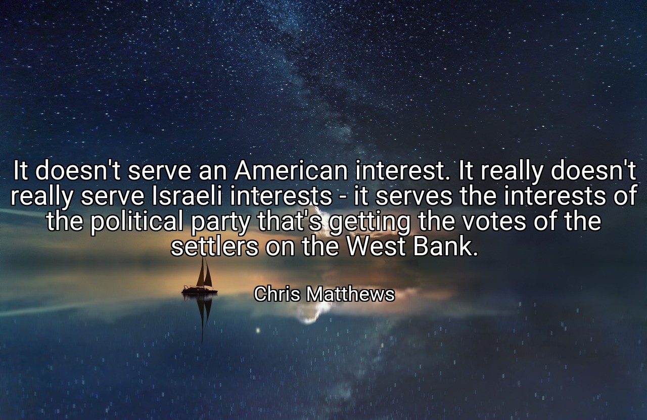 It doesn't serve an American interest. It really doesn't really serve Israeli interests - it serves the interests of the political party that's getting the votes of the settlers on the West Bank. - Chris Matthews