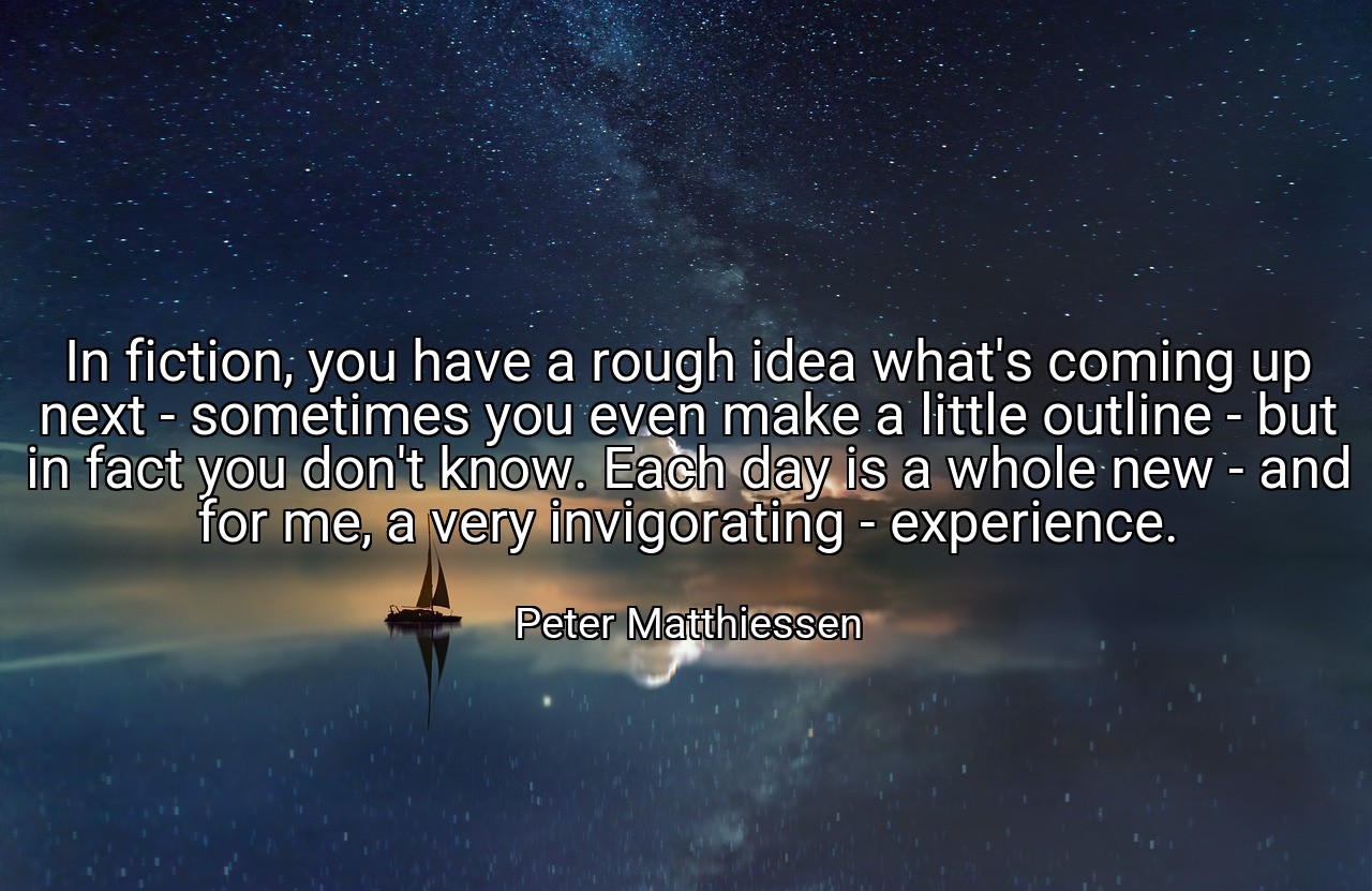 In fiction, you have a rough idea what's coming up next - sometimes you even make a little outline - but in fact you don't know. Each day is a whole new - and for me, a very invigorating - experience. - Peter Matthiessen
