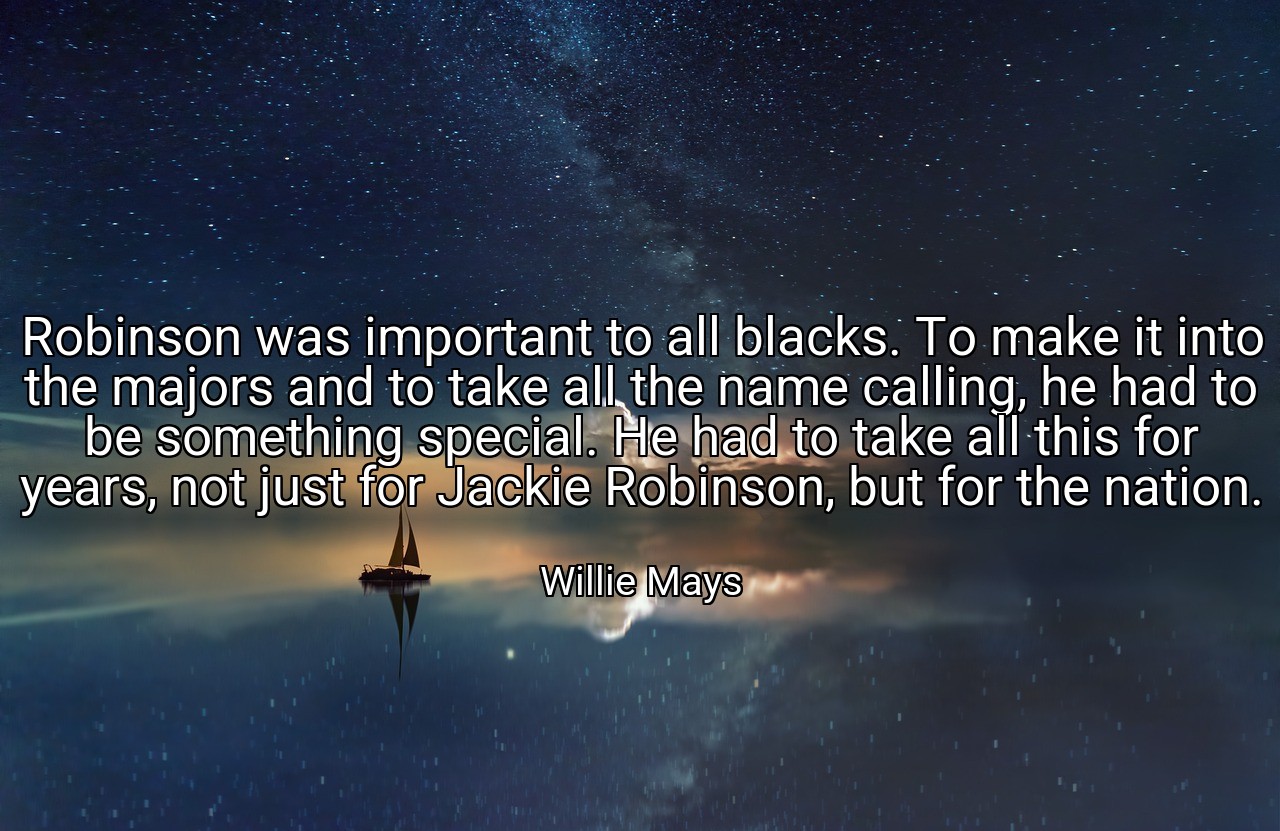 Robinson was important to all blacks. To make it into the majors and to take all the name calling, he had to be something special. He had to take all this for years, not just for Jackie Robinson, but for the nation. - Willie Mays