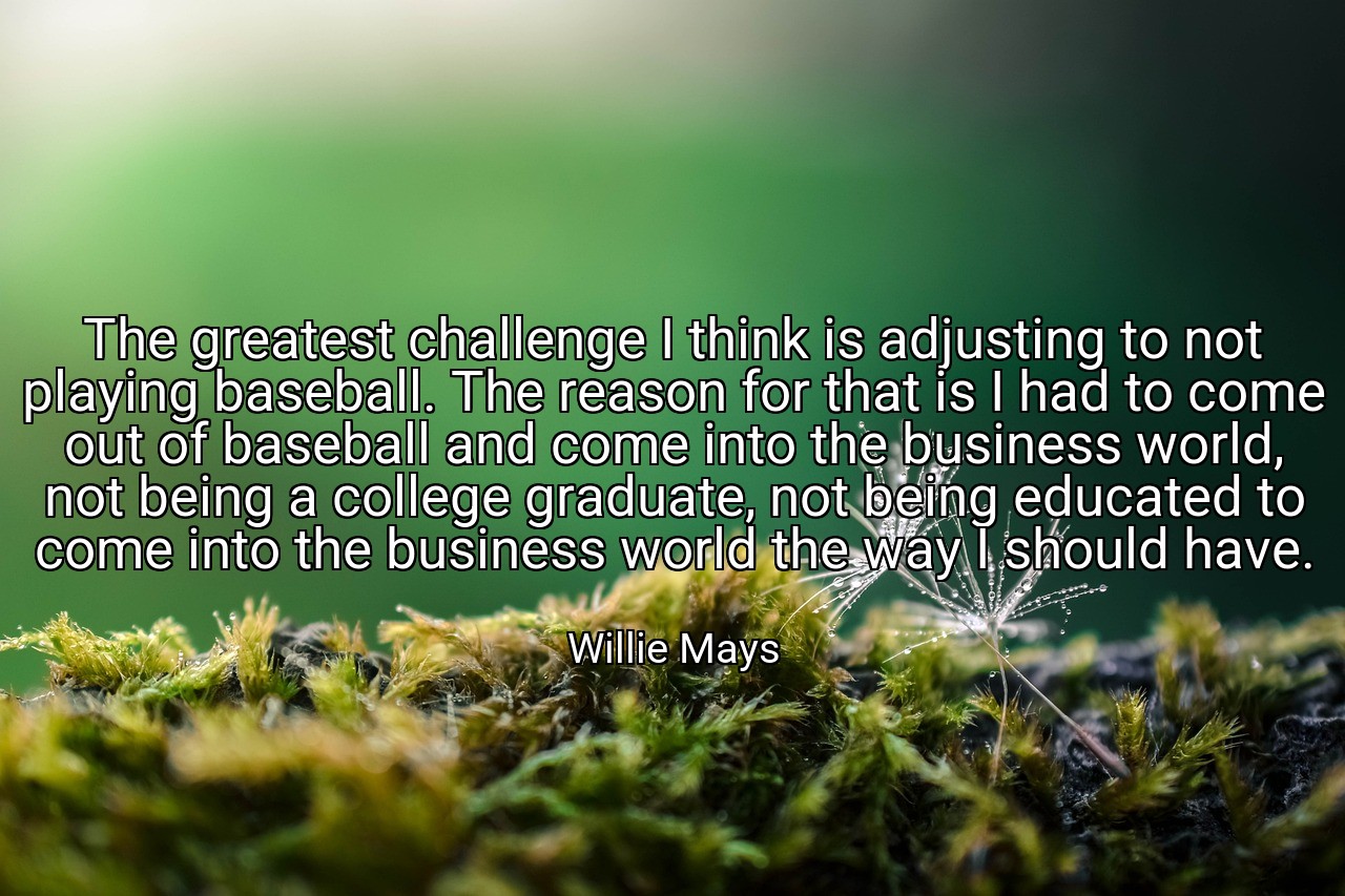 The greatest challenge I think is adjusting to not playing baseball. The reason for that is I had to come out of baseball and come into the business world, not being a college graduate, not being educated to come into the business world the way I should have. - Willie Mays