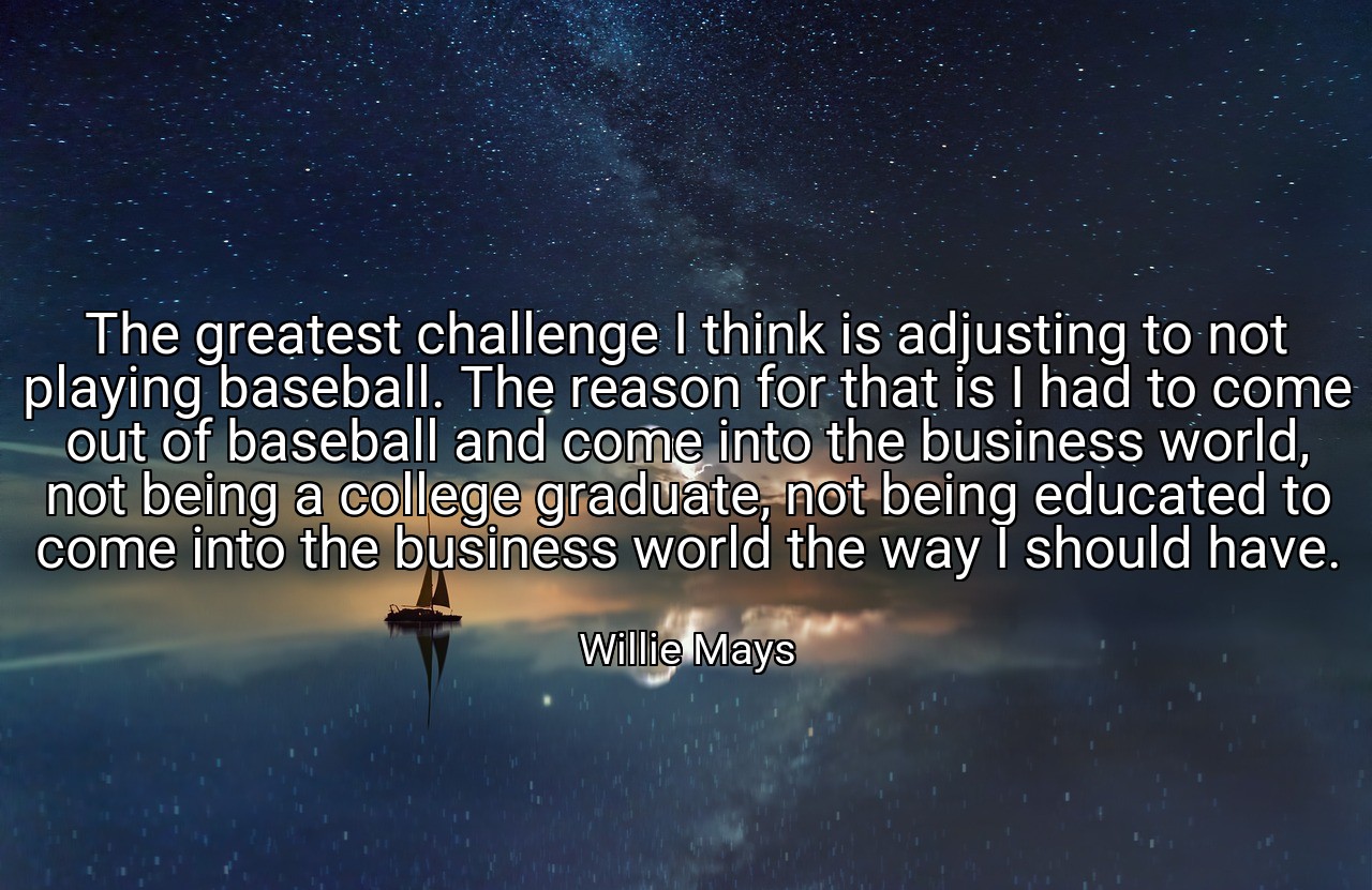 The greatest challenge I think is adjusting to not playing baseball. The reason for that is I had to come out of baseball and come into the business world, not being a college graduate, not being educated to come into the business world the way I should have. - Willie Mays
