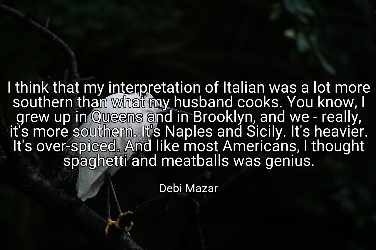 I think that my interpretation of Italian was a lot more southern than what my husband cooks. You know, I grew up in Queens and in Brooklyn, and we - really, it's more southern. It's Naples and Sicily. It's heavier. It's over-spiced. And like most Americans, I thought spaghetti and meatballs was genius. - Debi Mazar
