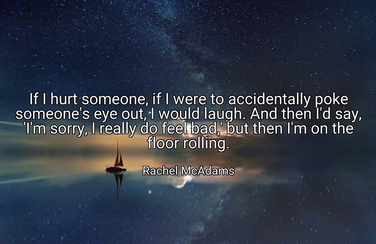 If I hurt someone, if I were to accidentally poke someone's eye out, I would laugh. And then I'd say, 'I'm sorry, I really do feel bad,' but then I'm on the floor rolling. - Rachel McAdams