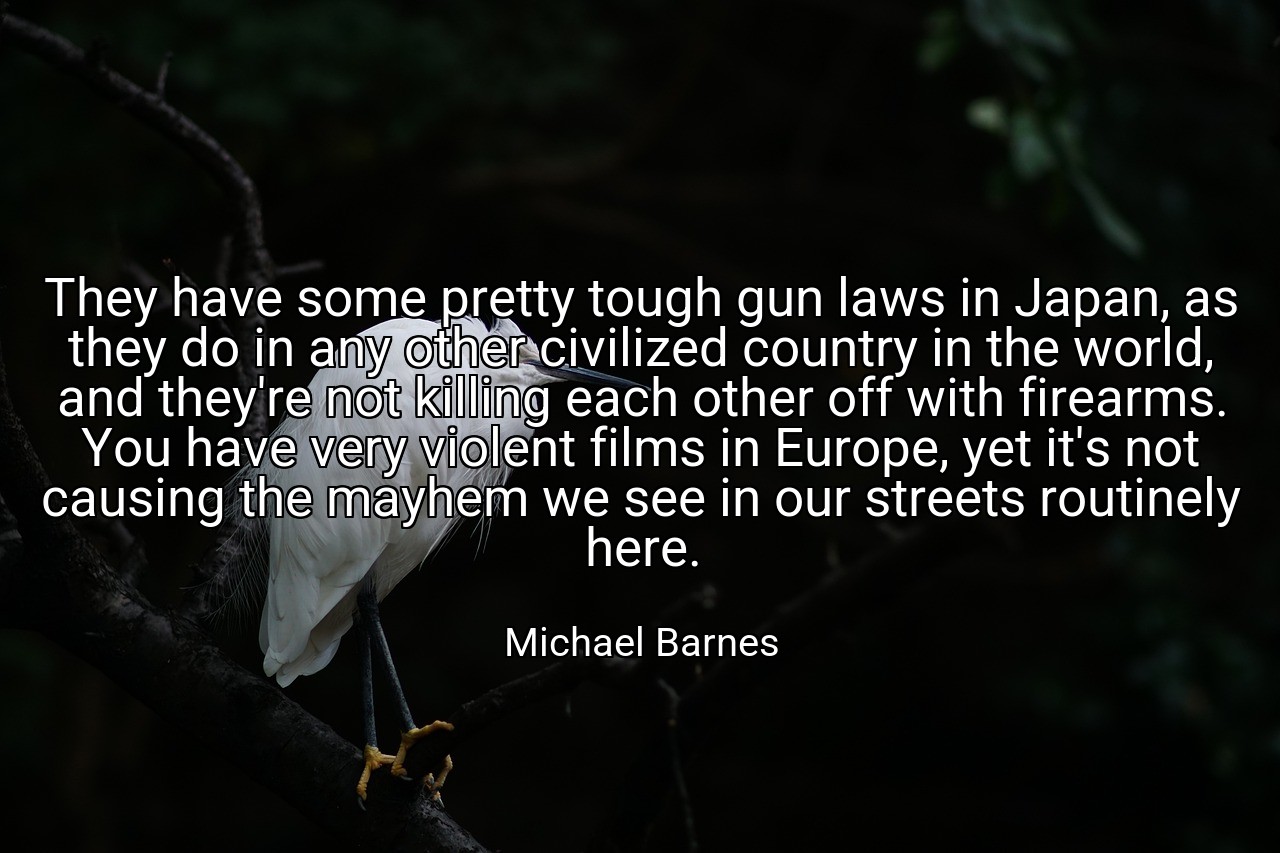 They have some pretty tough gun laws in Japan, as they do in any other civilized country in the world, and they're not killing each other off with firearms. You have very violent films in Europe, yet it's not causing the mayhem we see in our streets routinely here. - Michael Barnes