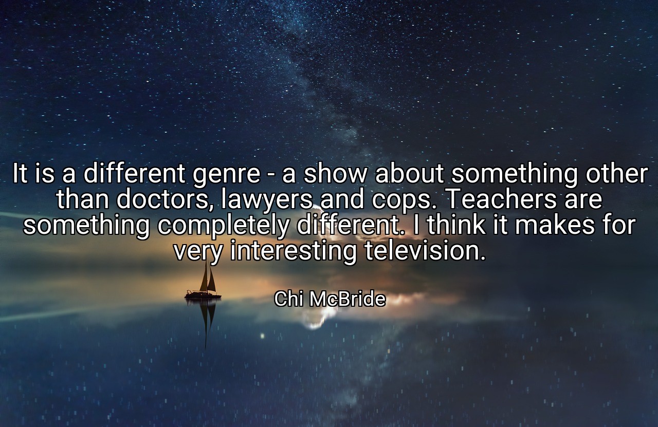 It is a different genre - a show about something other than doctors, lawyers and cops. Teachers are something completely different. I think it makes for very interesting television. - Chi McBride