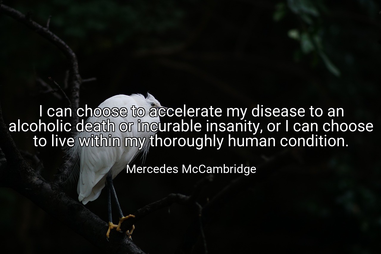I can choose to accelerate my disease to an alcoholic death or incurable insanity, or I can choose to live within my thoroughly human condition. - Mercedes McCambridge
