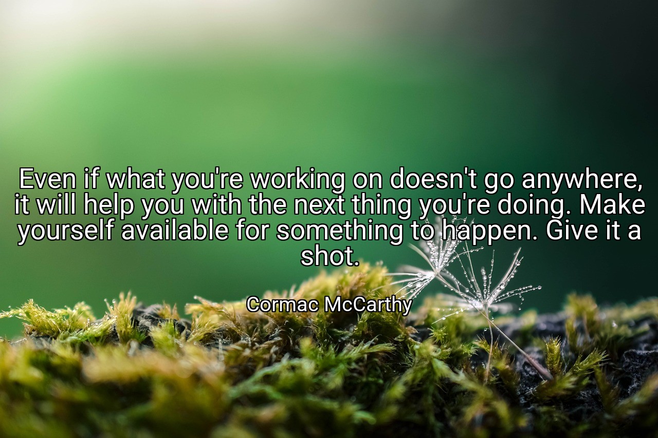 Even if what you're working on doesn't go anywhere, it will help you with the next thing you're doing. Make yourself available for something to happen. Give it a shot. - Cormac McCarthy