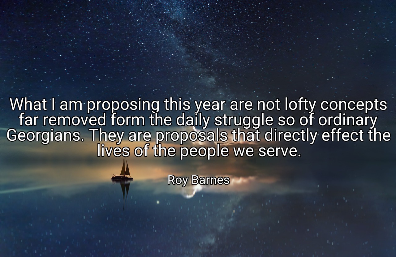 What I am proposing this year are not lofty concepts far removed form the daily struggle so of ordinary Georgians. They are proposals that directly effect the lives of the people we serve. - Roy Barnes