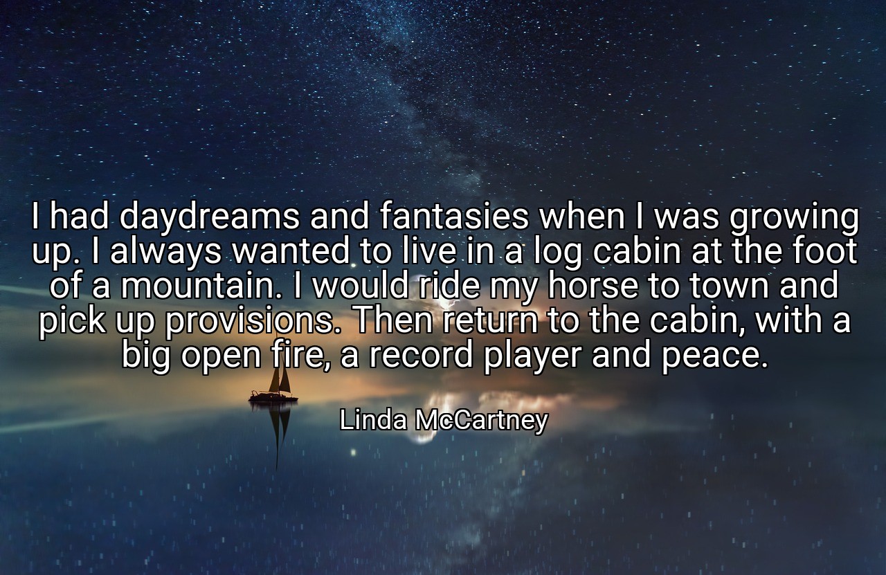 I had daydreams and fantasies when I was growing up. I always wanted to live in a log cabin at the foot of a mountain. I would ride my horse to town and pick up provisions. Then return to the cabin, with a big open fire, a record player and peace. - Linda McCartney