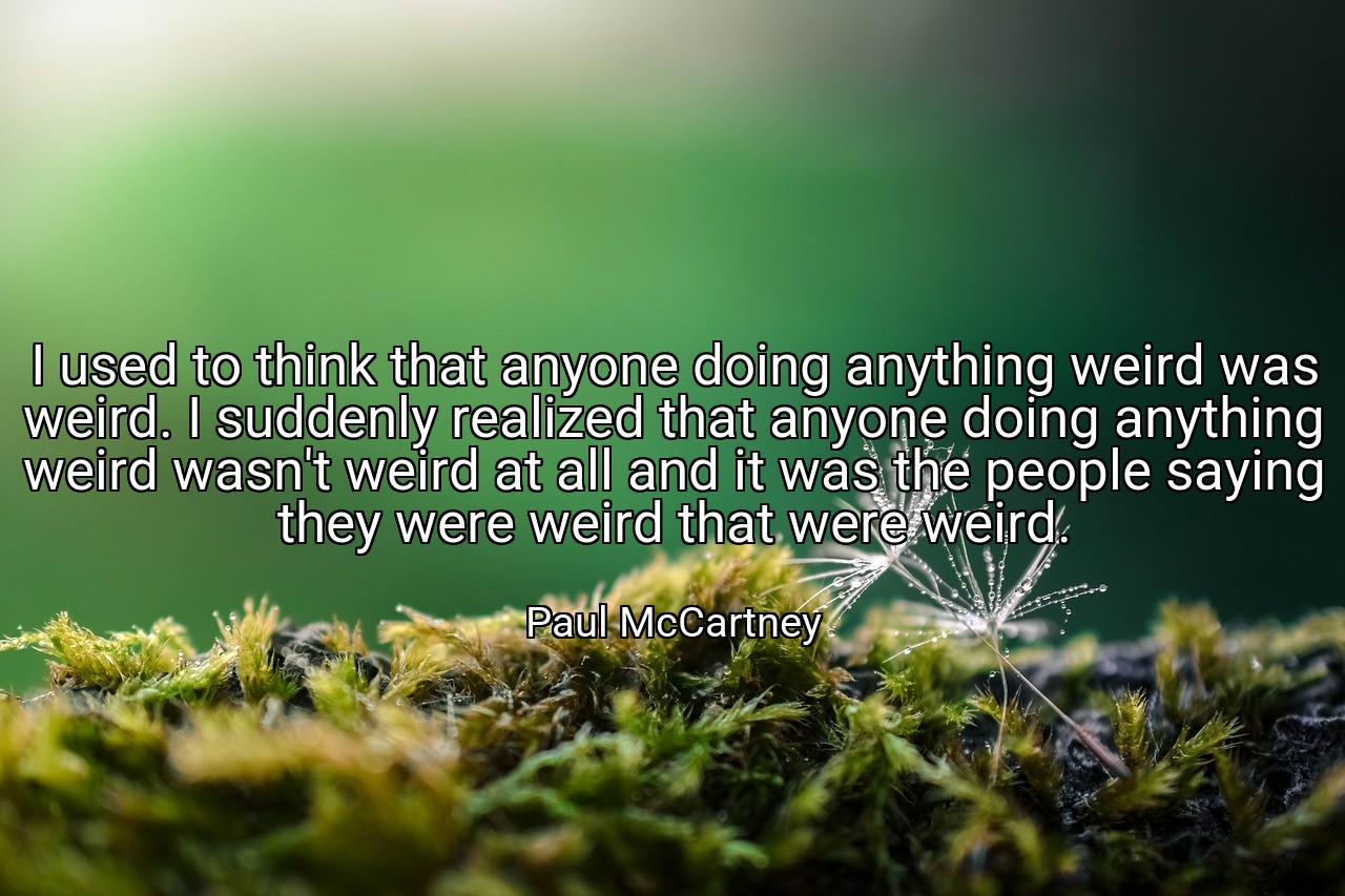 I used to think that anyone doing anything weird was weird. I suddenly realized that anyone doing anything weird wasn't weird at all and it was the people saying they were weird that were weird. - Paul McCartney