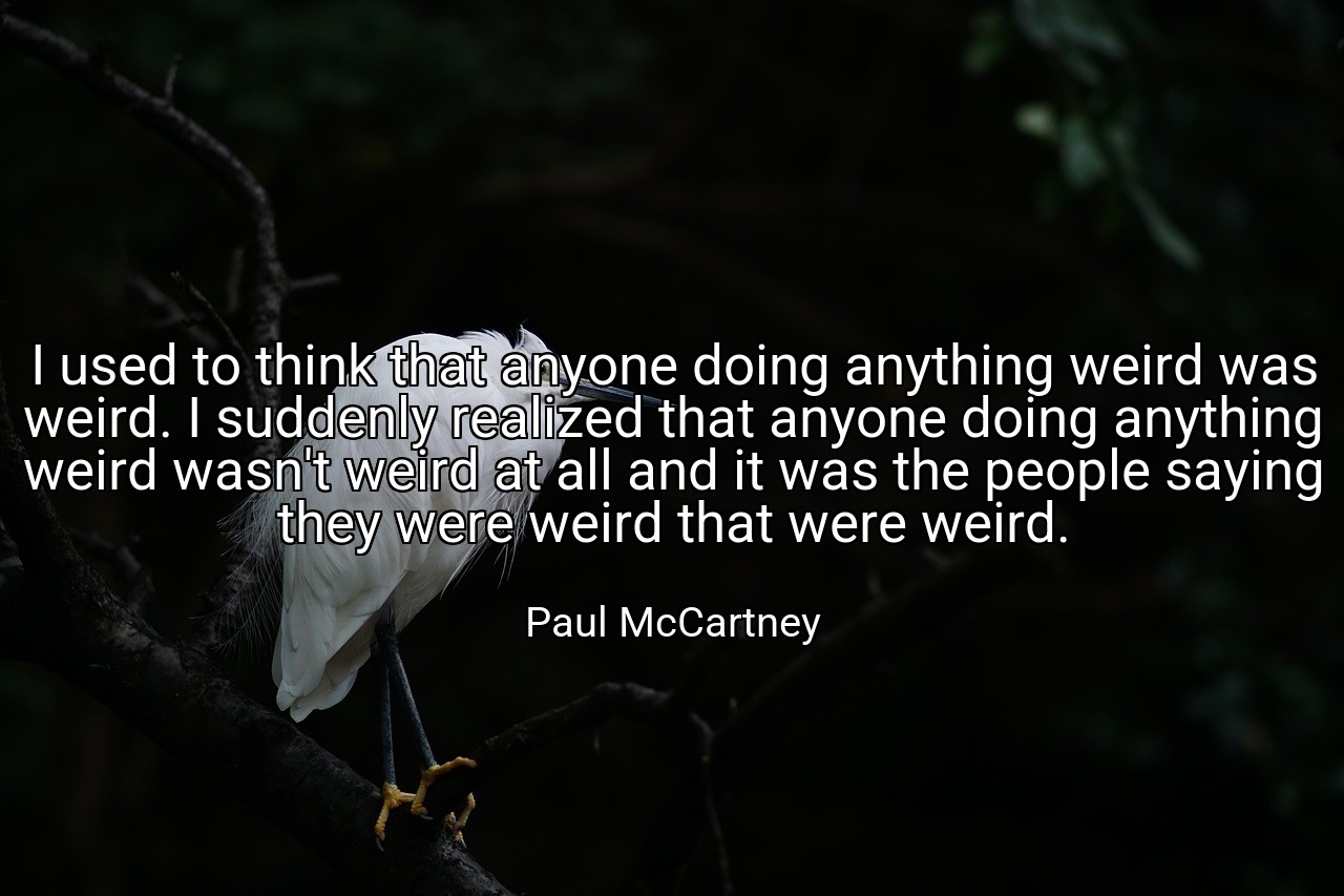 I used to think that anyone doing anything weird was weird. I suddenly realized that anyone doing anything weird wasn't weird at all and it was the people saying they were weird that were weird. - Paul McCartney