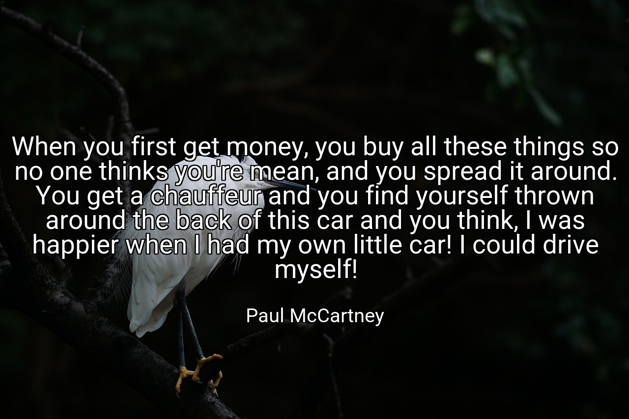 When you first get money, you buy all these things so no one thinks you're mean, and you spread it around. You get a chauffeur and you find yourself thrown around the back of this car and you think, I was happier when I had my own little car! I could drive myself! - Paul McCartney