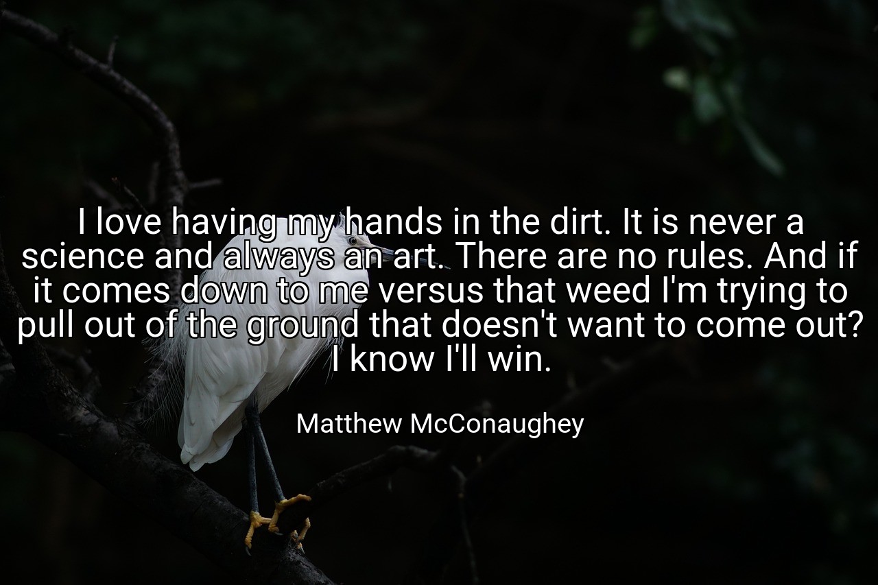 I love having my hands in the dirt. It is never a science and always an art. There are no rules. And if it comes down to me versus that weed I'm trying to pull out of the ground that doesn't want to come out? I know I'll win. - Matthew McConaughey