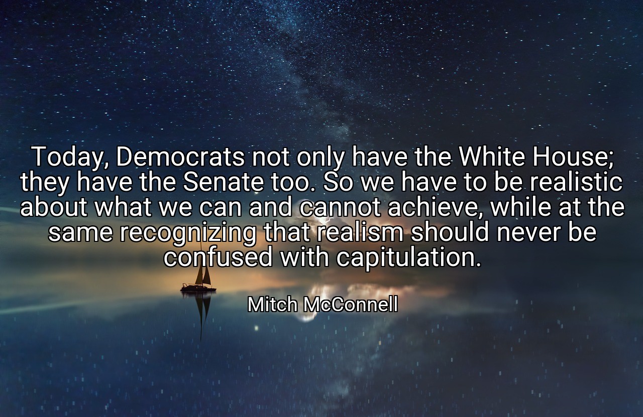 Today, Democrats not only have the White House; they have the Senate too. So we have to be realistic about what we can and cannot achieve, while at the same recognizing that realism should never be confused with capitulation. - Mitch McConnell