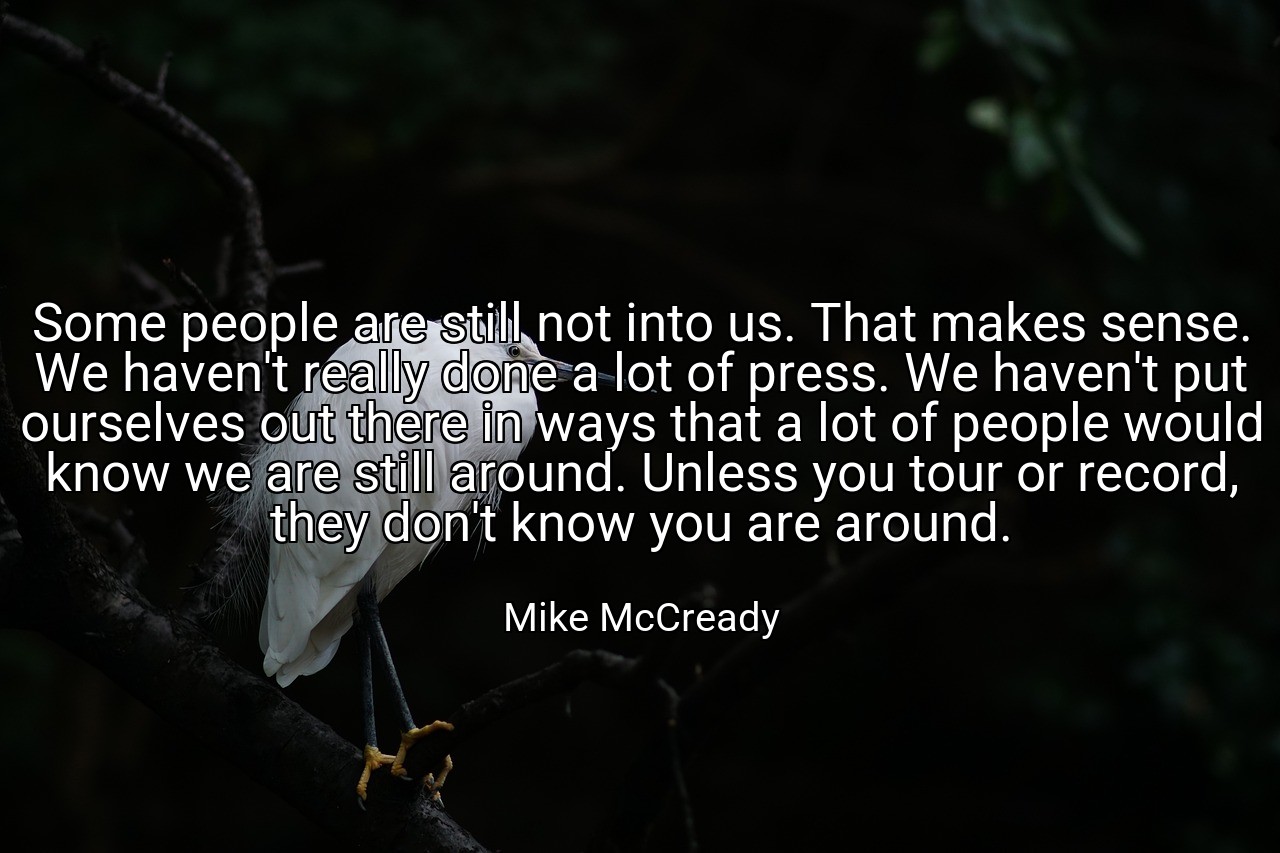 Some people are still not into us. That makes sense. We haven't really done a lot of press. We haven't put ourselves out there in ways that a lot of people would know we are still around. Unless you tour or record, they don't know you are around. - Mike McCready