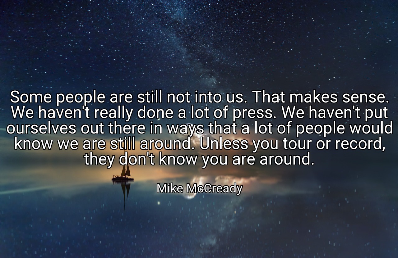 Some people are still not into us. That makes sense. We haven't really done a lot of press. We haven't put ourselves out there in ways that a lot of people would know we are still around. Unless you tour or record, they don't know you are around. - Mike McCready