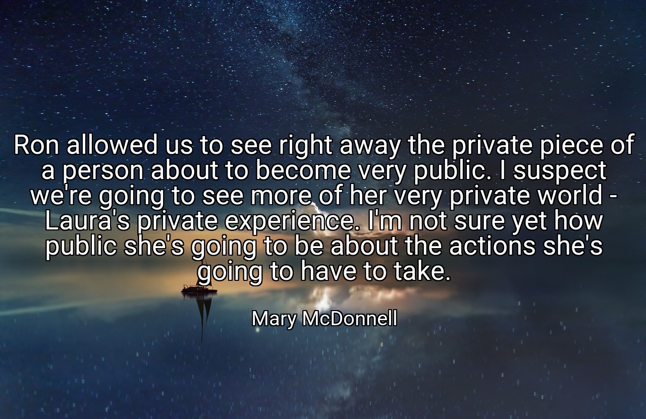 Ron allowed us to see right away the private piece of a person about to become very public. I suspect we're going to see more of her very private world - Laura's private experience. I'm not sure yet how public she's going to be about the actions she's going to have to take. - Mary McDonnell