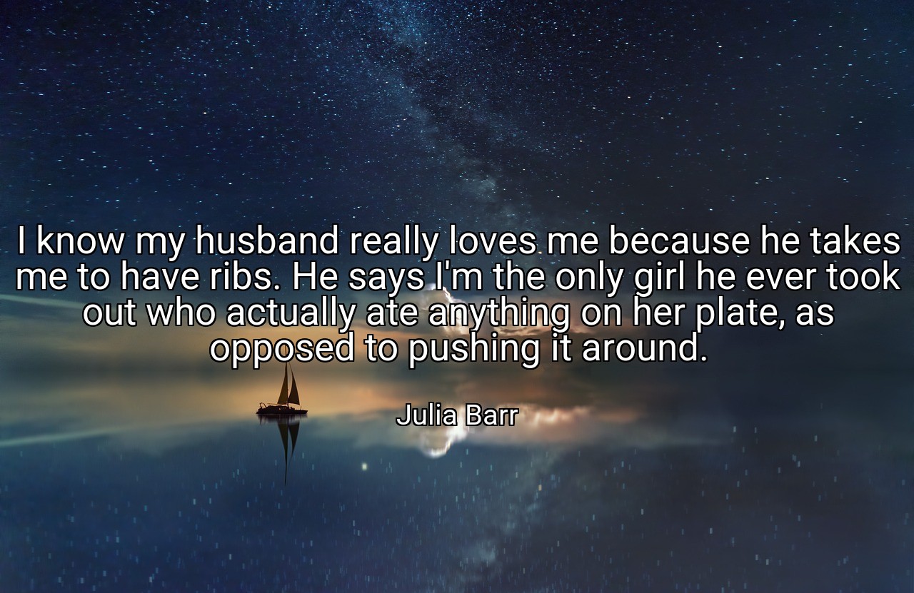 I know my husband really loves me because he takes me to have ribs. He says I'm the only girl he ever took out who actually ate anything on her plate, as opposed to pushing it around. - Julia Barr