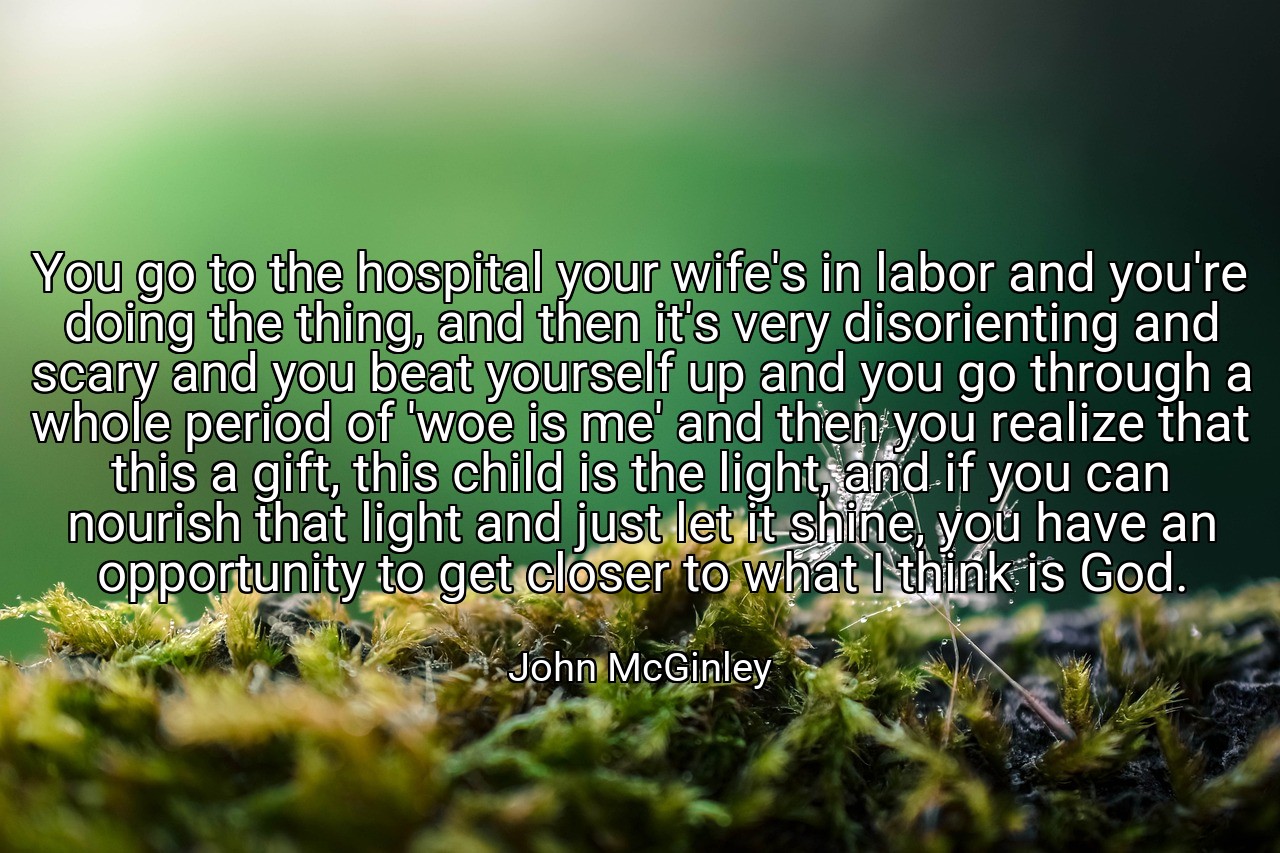 You go to the hospital your wife's in labor and you're doing the thing, and then it's very disorienting and scary and you beat yourself up and you go through a whole period of 'woe is me' and then you realize that this a gift, this child is the light, and if you can nourish that light and just let it shine, you have an opportunity to get closer to what I think is God. - John McGinley