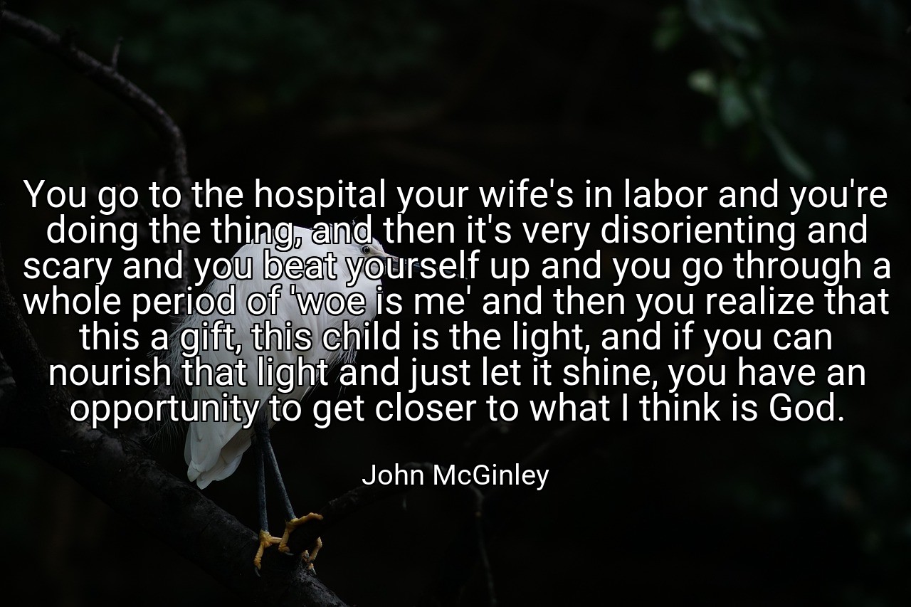 You go to the hospital your wife's in labor and you're doing the thing, and then it's very disorienting and scary and you beat yourself up and you go through a whole period of 'woe is me' and then you realize that this a gift, this child is the light, and if you can nourish that light and just let it shine, you have an opportunity to get closer to what I think is God. - John McGinley