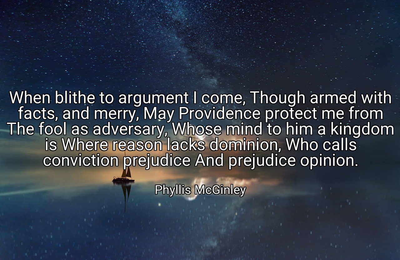 When blithe to argument I come, Though armed with facts, and merry, May Providence protect me from The fool as adversary, Whose mind to him a kingdom is Where reason lacks dominion, Who calls conviction prejudice And prejudice opinion. - Phyllis McGinley