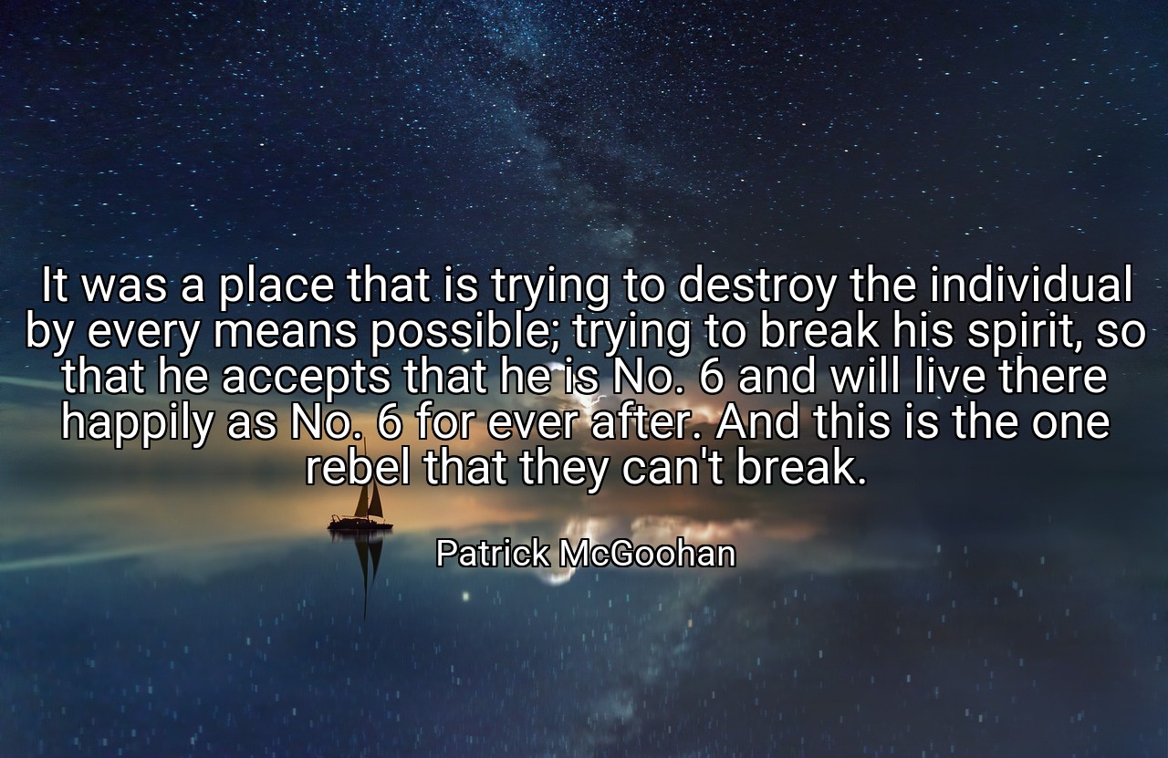 It was a place that is trying to destroy the individual by every means possible; trying to break his spirit, so that he accepts that he is No. 6 and will live there happily as No. 6 for ever after. And this is the one rebel that they can't break. - Patrick McGoohan