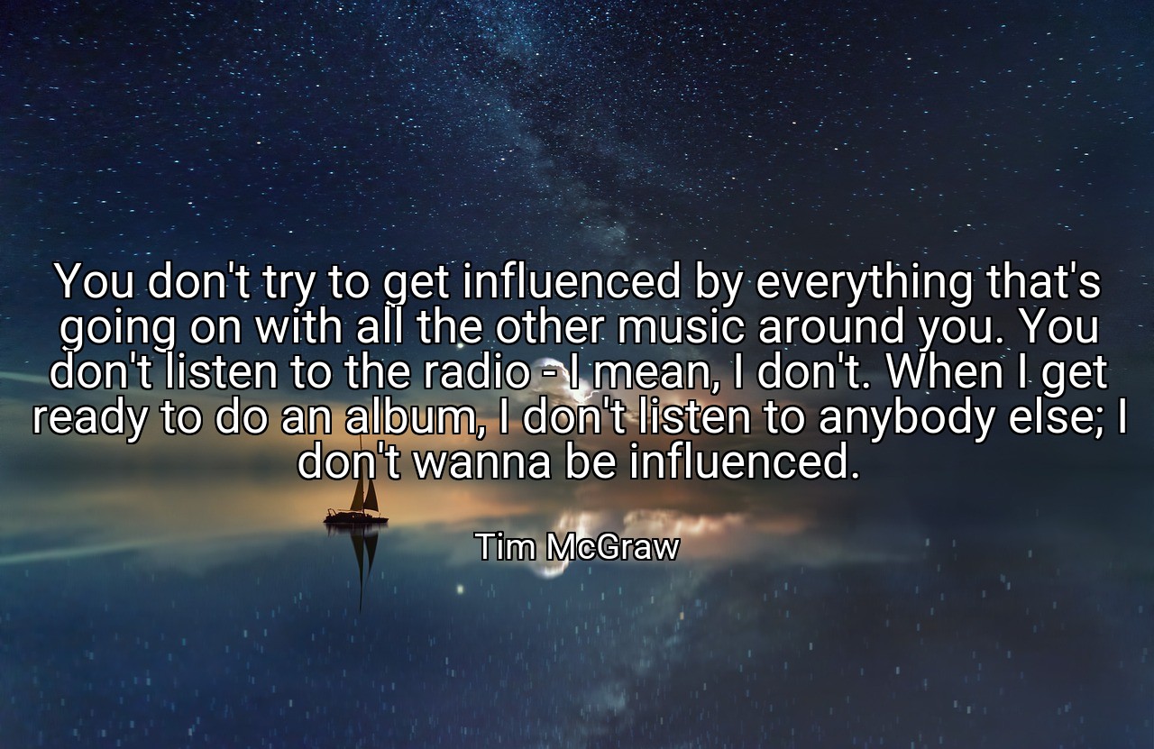 You don't try to get influenced by everything that's going on with all the other music around you. You don't listen to the radio - I mean, I don't. When I get ready to do an album, I don't listen to anybody else; I don't wanna be influenced. - Tim McGraw
