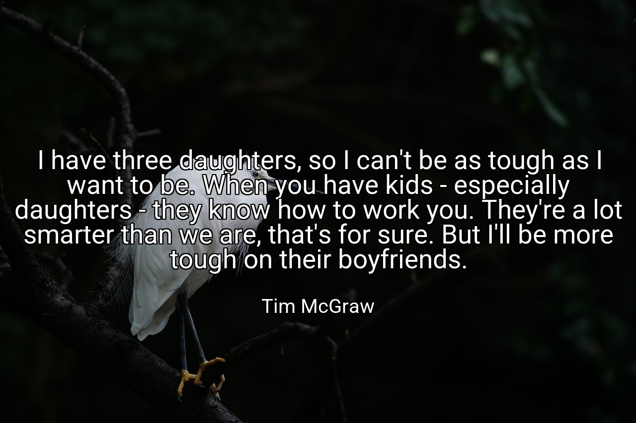 I have three daughters, so I can't be as tough as I want to be. When you have kids - especially daughters - they know how to work you. They're a lot smarter than we are, that's for sure. But I'll be more tough on their boyfriends. - Tim McGraw