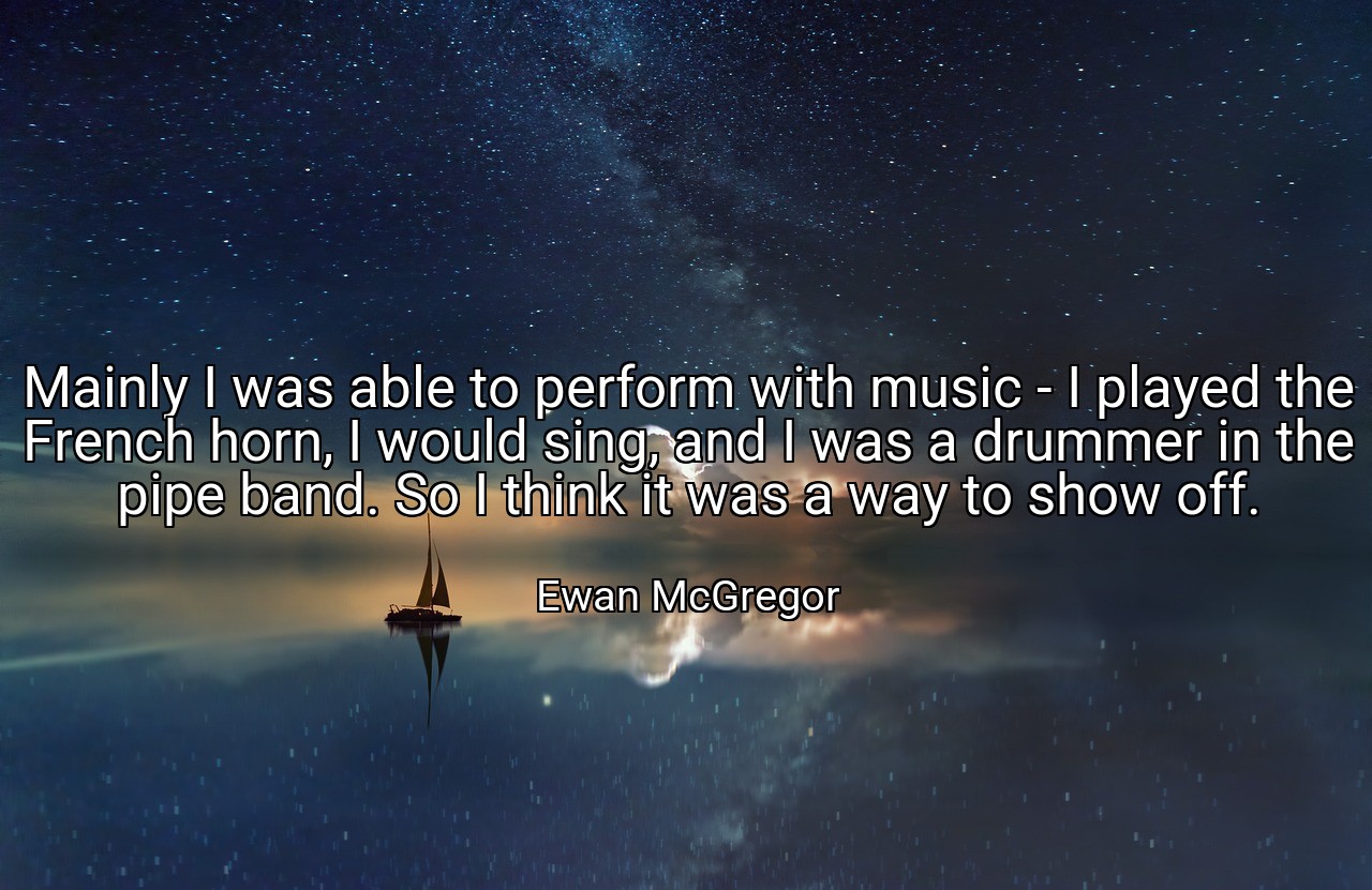 Mainly I was able to perform with music - I played the French horn, I would sing, and I was a drummer in the pipe band. So I think it was a way to show off. - Ewan McGregor