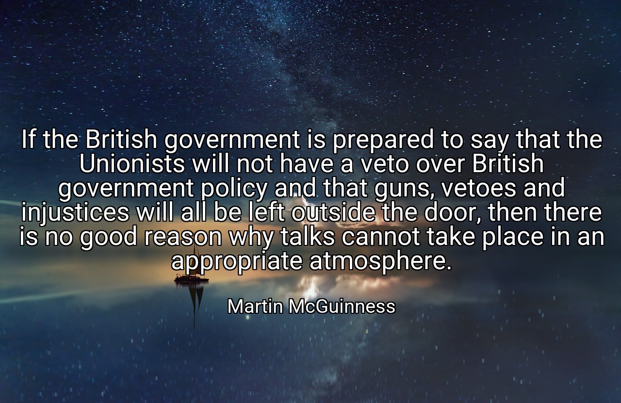 If the British government is prepared to say that the Unionists will not have a veto over British government policy and that guns, vetoes and injustices will all be left outside the door, then there is no good reason why talks cannot take place in an appropriate atmosphere. - Martin McGuinness