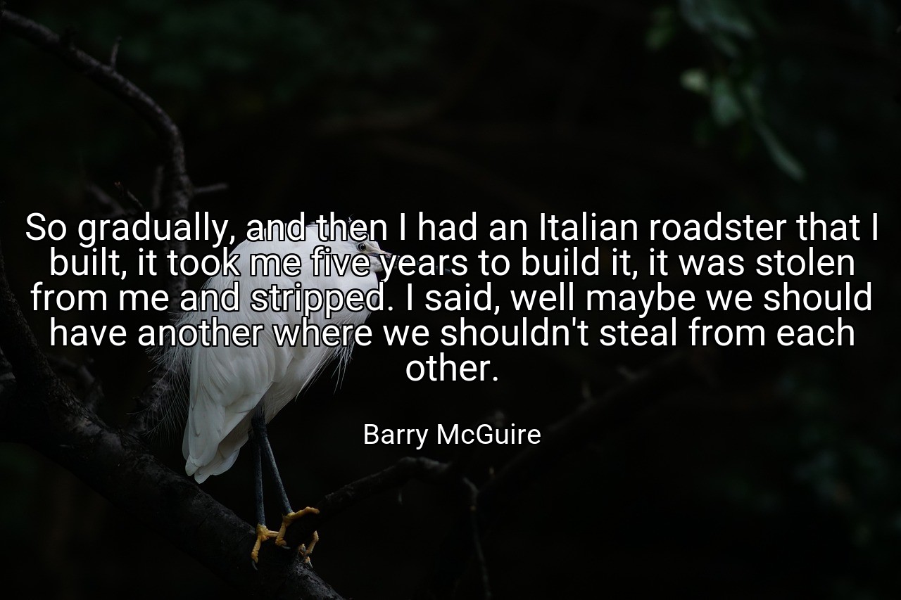 So gradually, and then I had an Italian roadster that I built, it took me five years to build it, it was stolen from me and stripped. I said, well maybe we should have another where we shouldn't steal from each other. - Barry McGuire