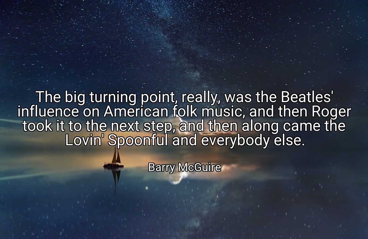 The big turning point, really, was the Beatles' influence on American folk music, and then Roger took it to the next step, and then along came the Lovin' Spoonful and everybody else. - Barry McGuire