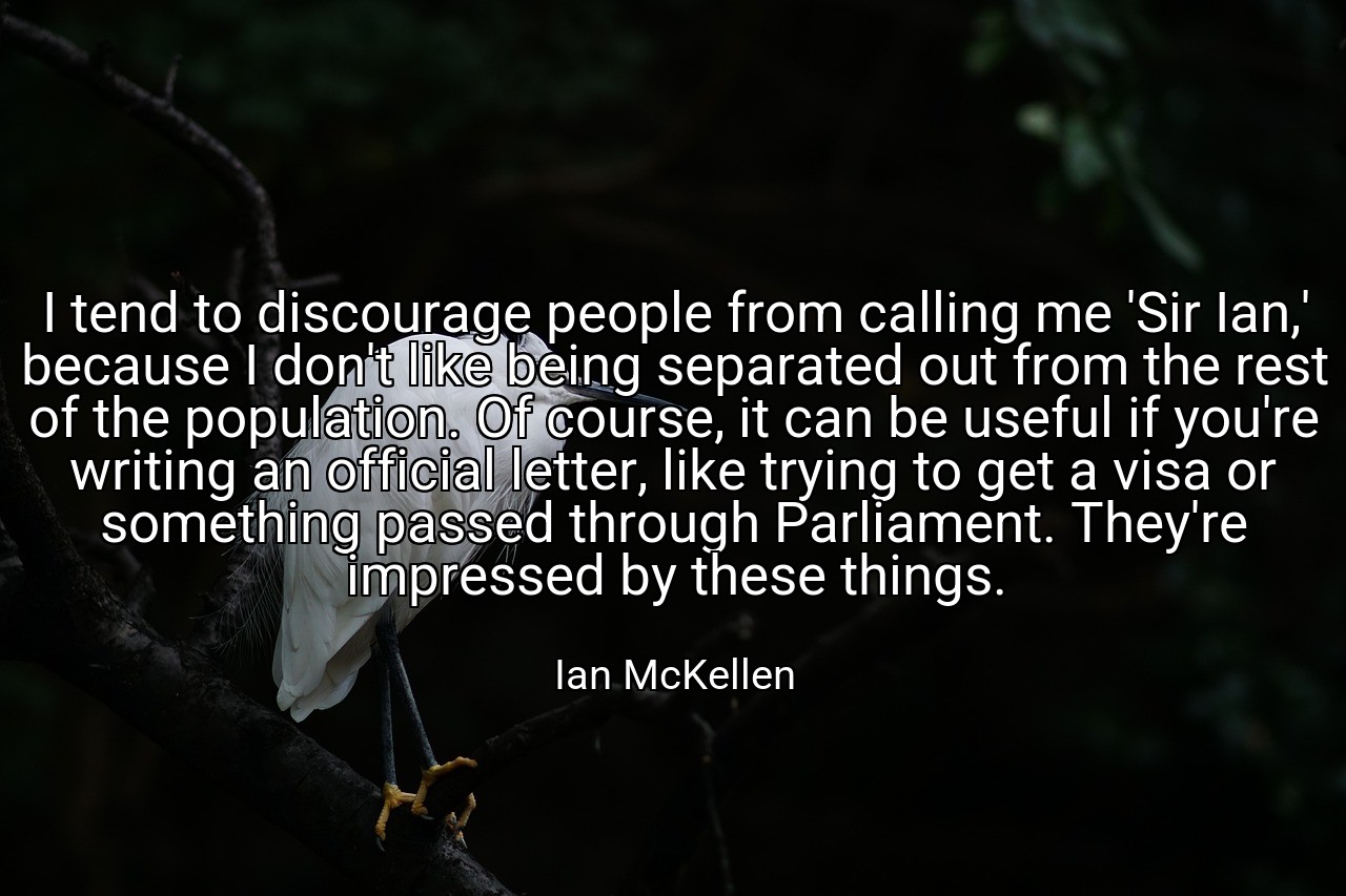 I tend to discourage people from calling me 'Sir Ian,' because I don't like being separated out from the rest of the population. Of course, it can be useful if you're writing an official letter, like trying to get a visa or something passed through Parliament. They're impressed by these things. - Ian McKellen