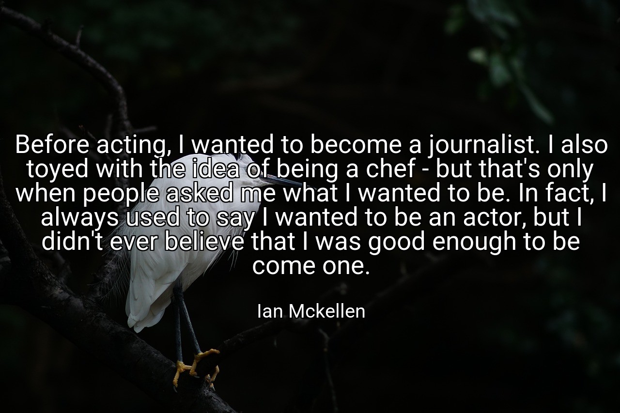 Before acting, I wanted to become a journalist. I also toyed with the idea of being a chef - but that's only when people asked me what I wanted to be. In fact, I always used to say I wanted to be an actor, but I didn't ever believe that I was good enough to be come one. - Ian Mckellen