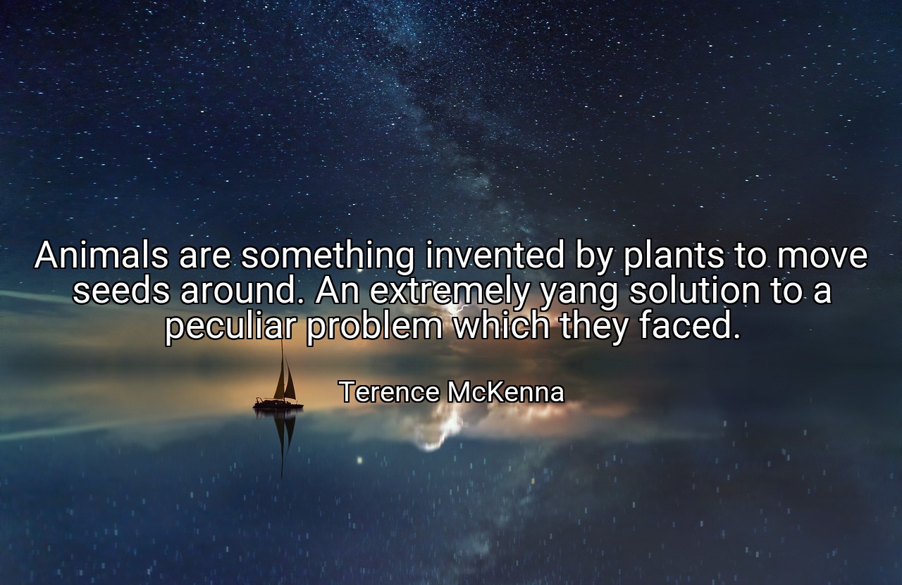 Animals are something invented by plants to move seeds around. An extremely yang solution to a peculiar problem which they faced. - Terence McKenna