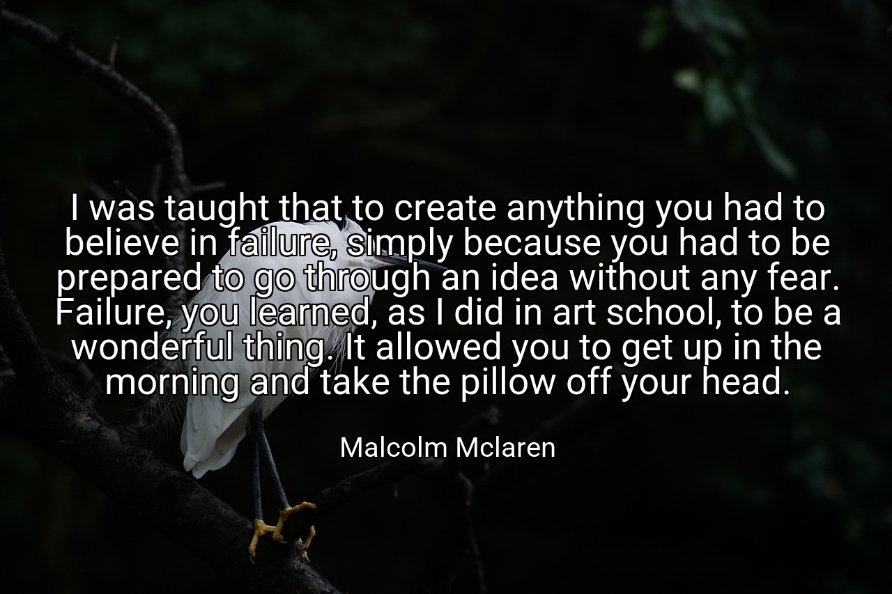 I was taught that to create anything you had to believe in failure, simply because you had to be prepared to go through an idea without any fear. Failure, you learned, as I did in art school, to be a wonderful thing. It allowed you to get up in the morning and take the pillow off your head. - Malcolm Mclaren
