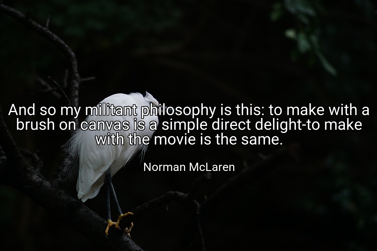 And so my militant philosophy is this: to make with a brush on canvas is a simple direct delight-to make with the movie is the same. - Norman McLaren