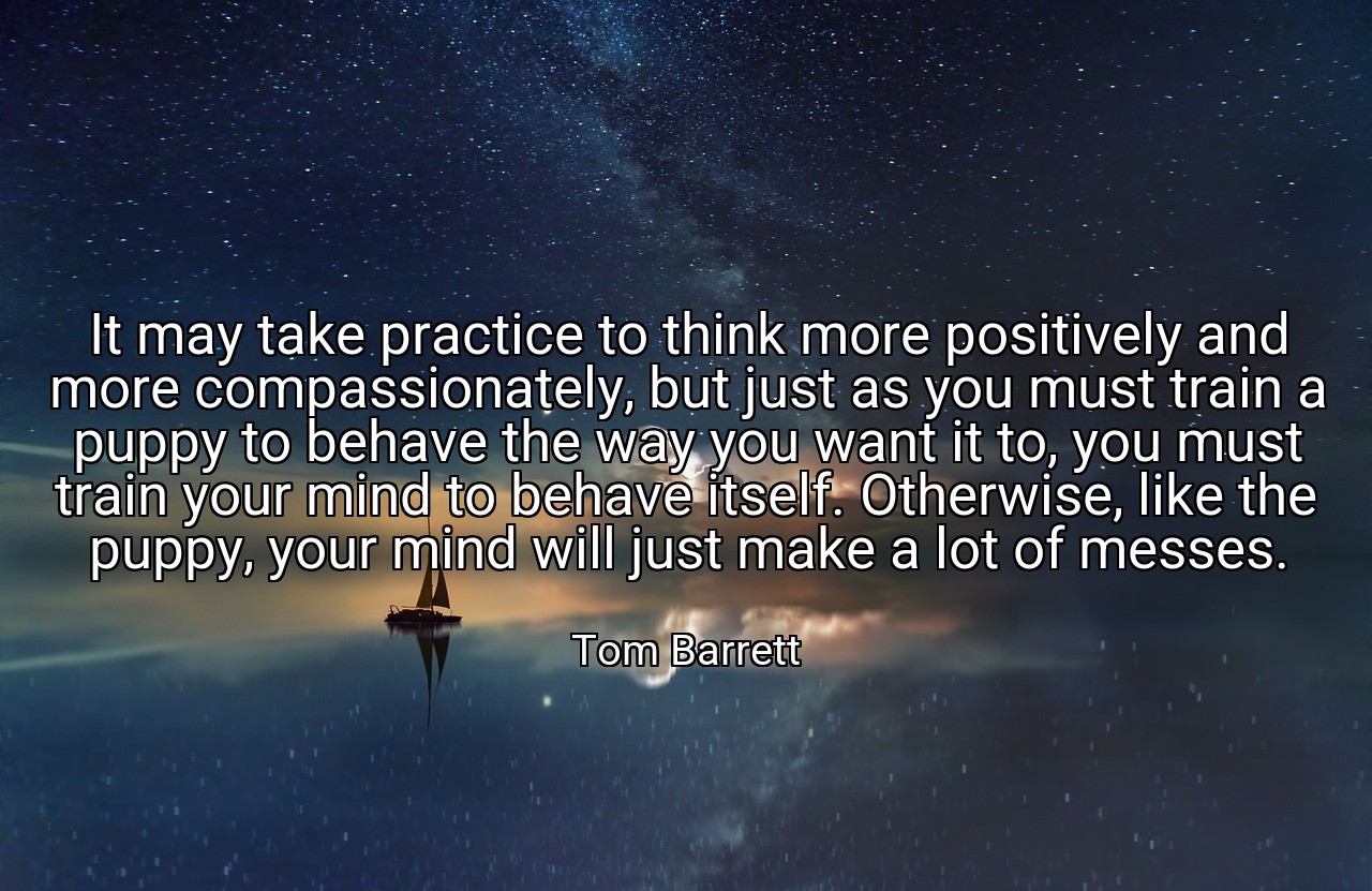 It may take practice to think more positively and more compassionately, but just as you must train a puppy to behave the way you want it to, you must train your mind to behave itself. Otherwise, like the puppy, your mind will just make a lot of messes. - Tom Barrett