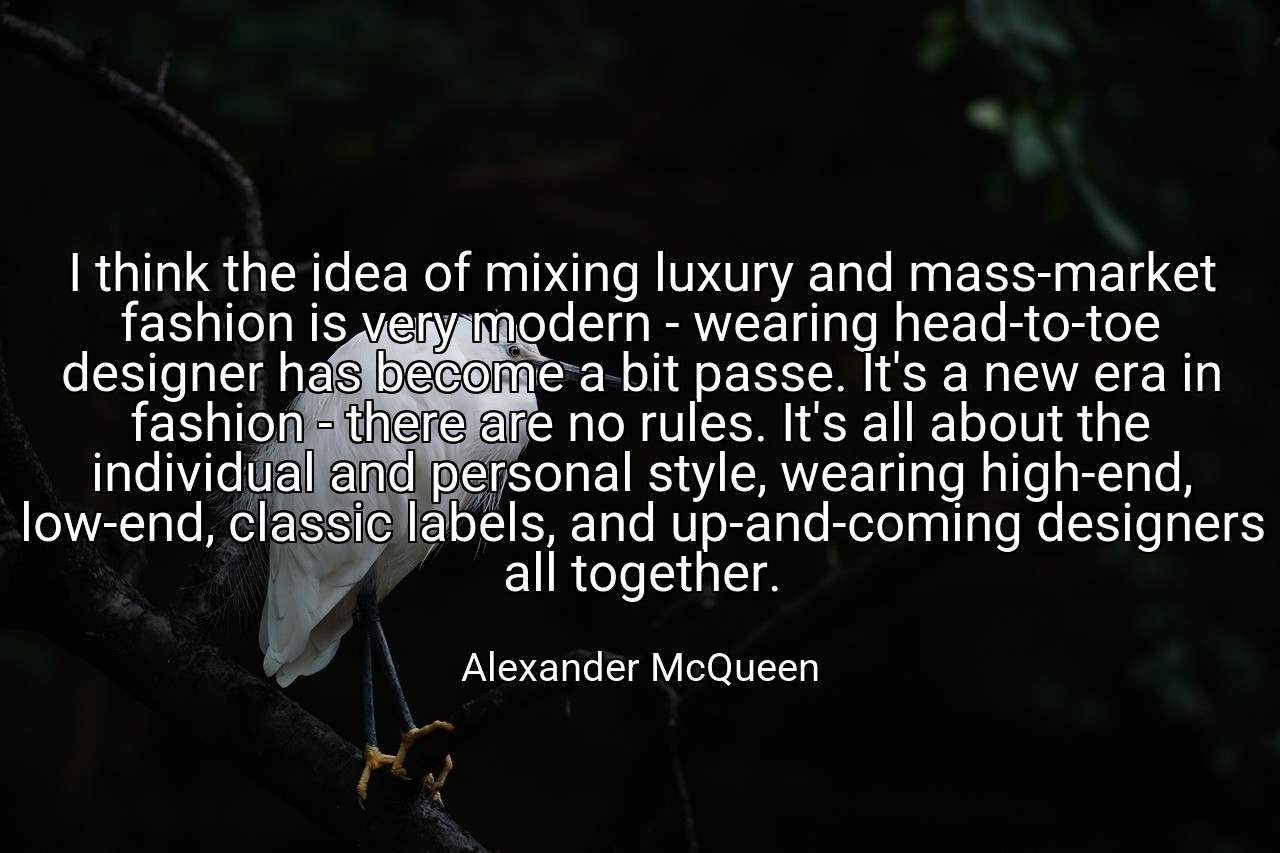 I think the idea of mixing luxury and mass-market fashion is very modern - wearing head-to-toe designer has become a bit passe. It's a new era in fashion - there are no rules. It's all about the individual and personal style, wearing high-end, low-end, classic labels, and up-and-coming designers all together. - Alexander McQueen