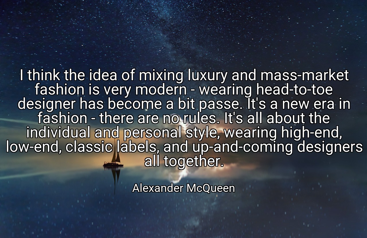 I think the idea of mixing luxury and mass-market fashion is very modern - wearing head-to-toe designer has become a bit passe. It's a new era in fashion - there are no rules. It's all about the individual and personal style, wearing high-end, low-end, classic labels, and up-and-coming designers all together. - Alexander McQueen