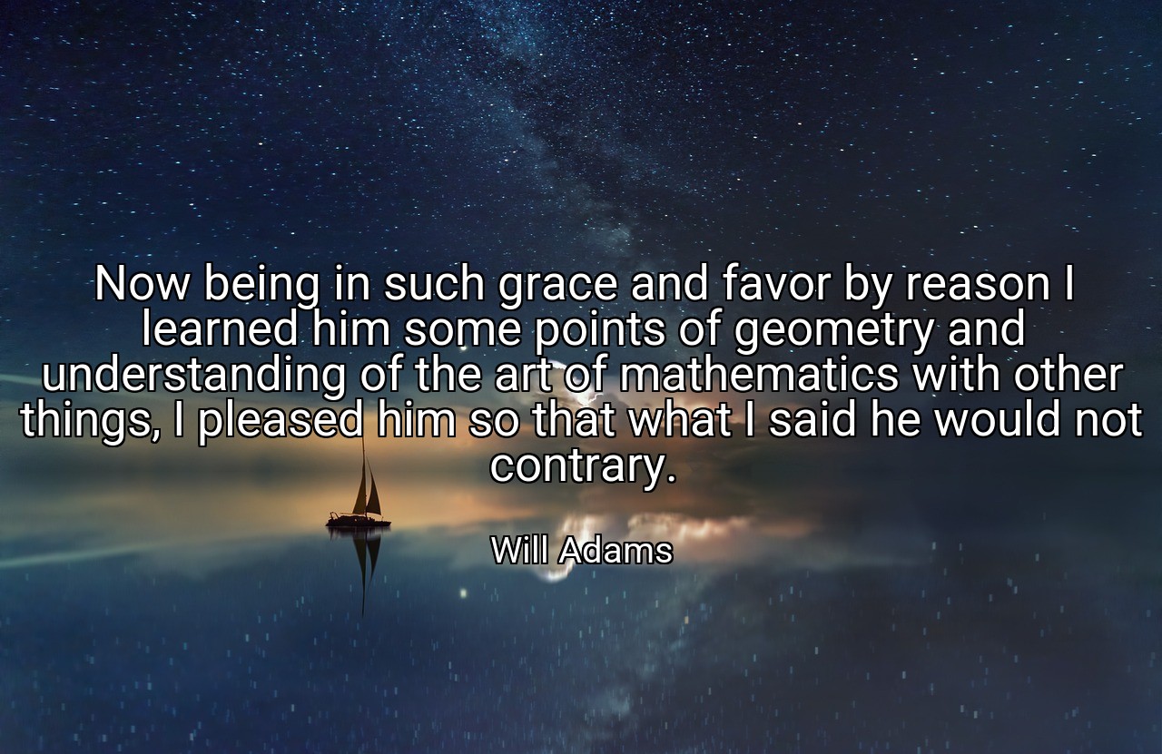 Now being in such grace and favor by reason I learned him some points of geometry and understanding of the art of mathematics with other things, I pleased him so that what I said he would not contrary. - Will Adams