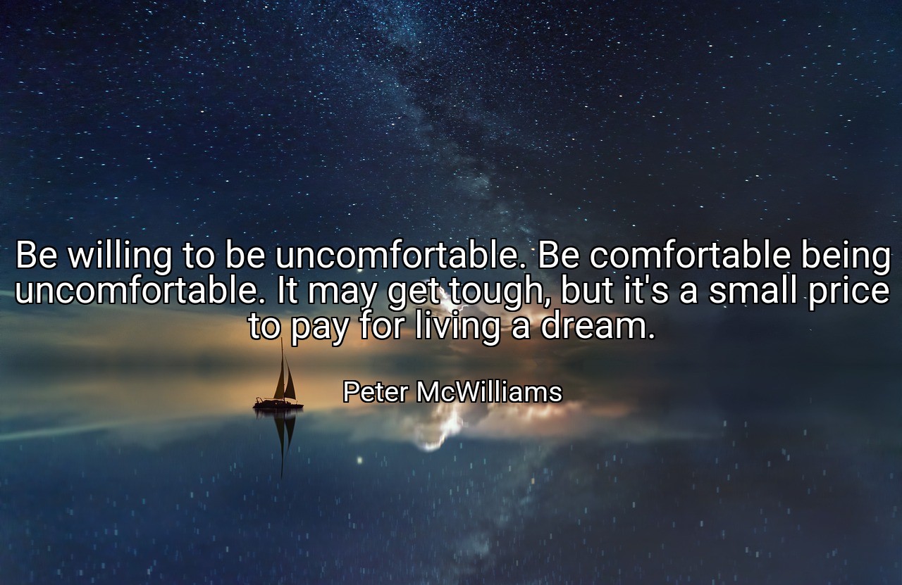 Be willing to be uncomfortable. Be comfortable being uncomfortable. It may get tough, but it's a small price to pay for living a dream. - Peter McWilliams