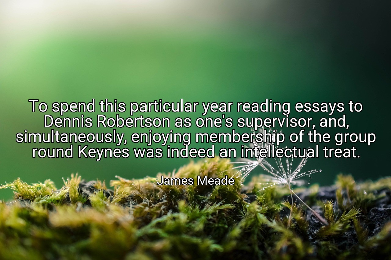 To spend this particular year reading essays to Dennis Robertson as one's supervisor, and, simultaneously, enjoying membership of the group round Keynes was indeed an intellectual treat. - James Meade