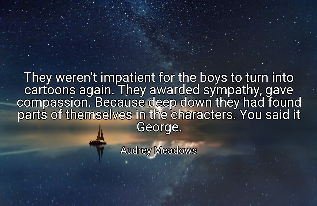 They weren't impatient for the boys to turn into cartoons again. They awarded sympathy, gave compassion. Because deep down they had found parts of themselves in the characters. You said it George. - Audrey Meadows
