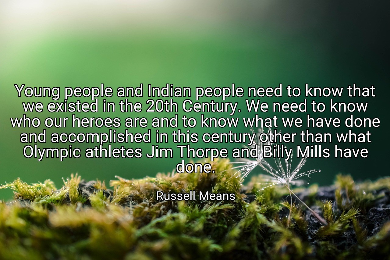 Young people and Indian people need to know that we existed in the 20th Century. We need to know who our heroes are and to know what we have done and accomplished in this century other than what Olympic athletes Jim Thorpe and Billy Mills have done. - Russell Means