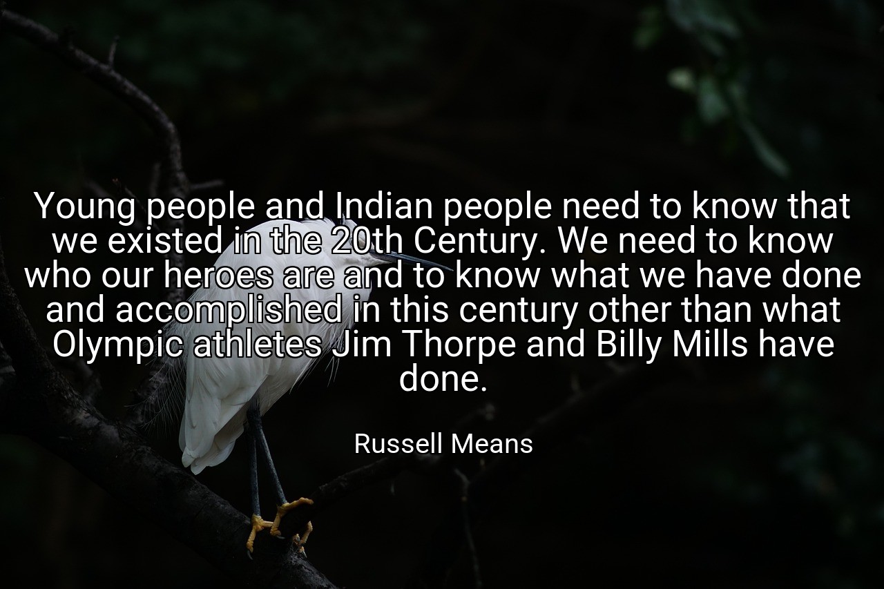Young people and Indian people need to know that we existed in the 20th Century. We need to know who our heroes are and to know what we have done and accomplished in this century other than what Olympic athletes Jim Thorpe and Billy Mills have done. - Russell Means