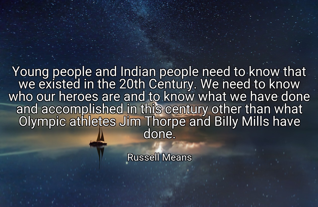 Young people and Indian people need to know that we existed in the 20th Century. We need to know who our heroes are and to know what we have done and accomplished in this century other than what Olympic athletes Jim Thorpe and Billy Mills have done. - Russell Means