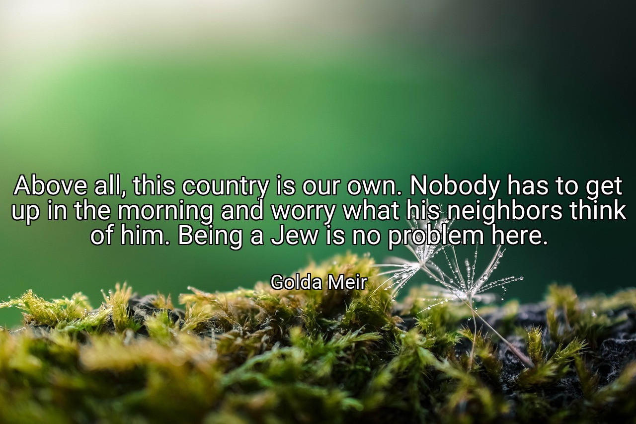 Above all, this country is our own. Nobody has to get up in the morning and worry what his neighbors think of him. Being a Jew is no problem here. - Golda Meir